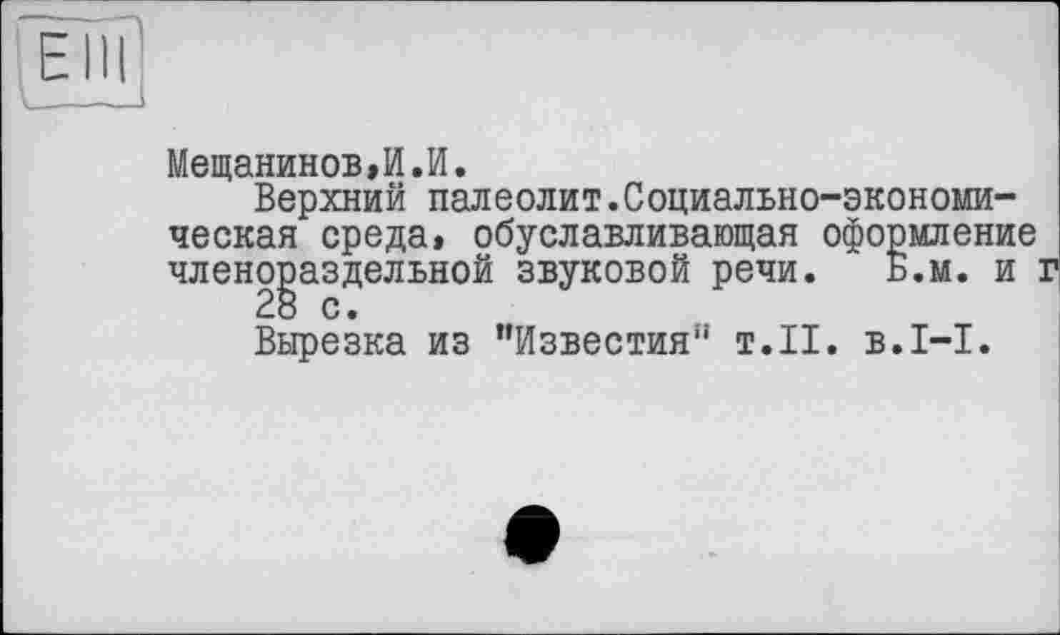 ﻿Мещанинов,И.И.
Верхний палеолит.Социально-экономическая среда, обуславливающая оформление членораздельной звуковой речи. Б.м. и
28 с.
Вырезка из ’’Известия"’ т.11, в. 1-І.